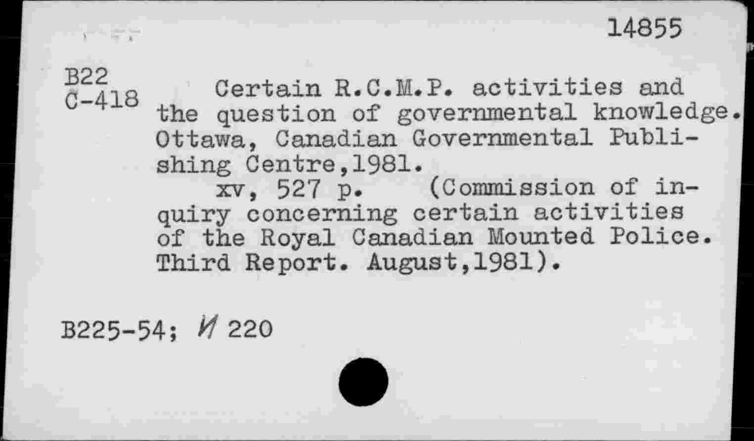 ﻿14855
B22 C-418
Certain R.C.M.P. activities and the question of governmental knowledge Ottawa, Canadian Governmental Publishing Centre,1981.
xv, 527 p. (Commission of inquiry concerning certain activities of the Royal Canadian Mounted Police. Third Report. August,1981).
B225-54; //220